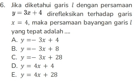 Jika diketahui garis l dengan persamaan
y=3x+4 direfleksikan terhadap garis
x=4 , maka persamaan bayangan garis l
yang tepat adalah ....
A. y=-3x+4
B. y=-3x+8
C. y=-3x+28
D. y=4x+4
E. y=4x+28