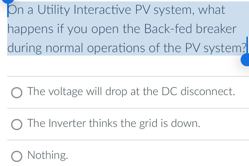 a Utility Interactive PV system, what
happens if you open the Back-fed breaker
during normal operations of the PV system?
The voltage will drop at the DC disconnect.
The Inverter thinks the grid is down.
Nothing.