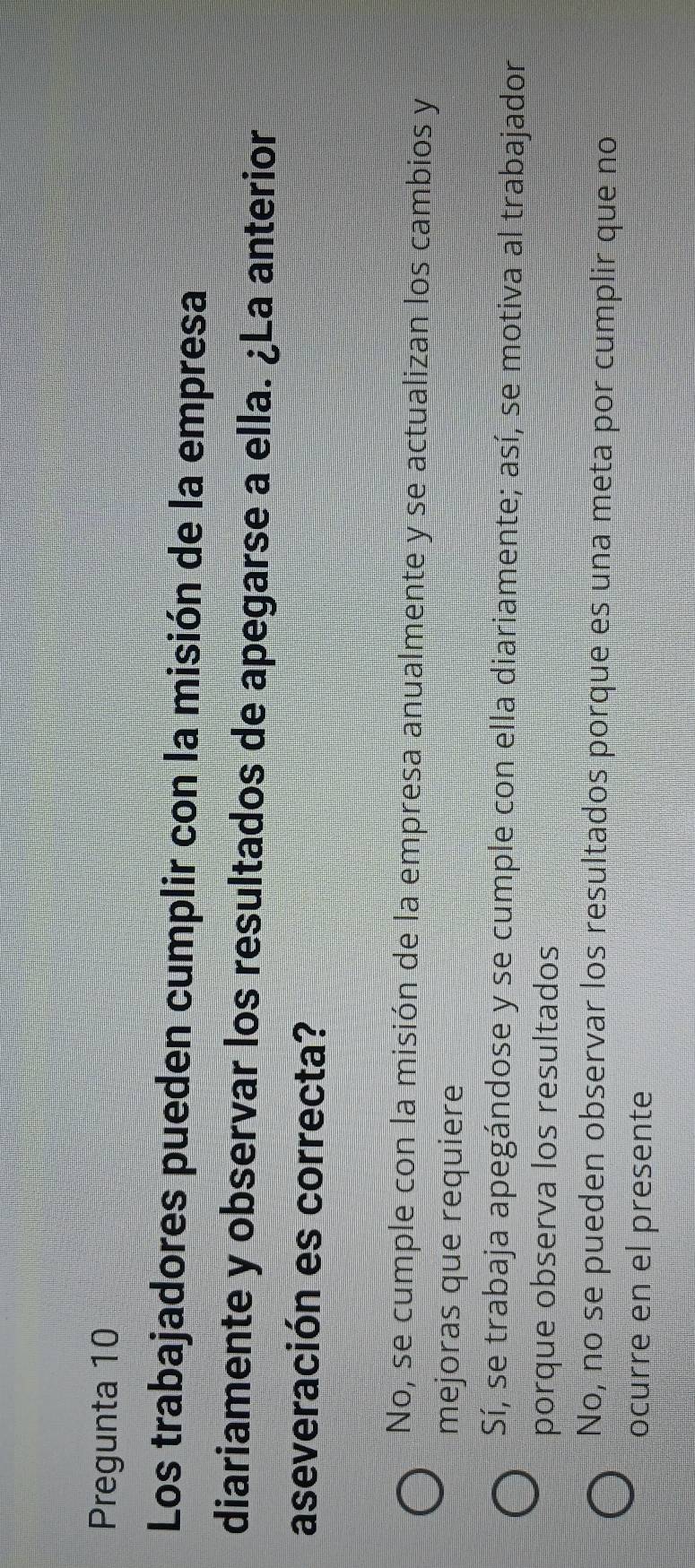 Pregunta 10
Los trabajadores pueden cumplir con la misión de la empresa
diariamente y observar los resultados de apegarse a ella. ¿La anterior
aseveración es correcta?
No, se cumple con la misión de la empresa anualmente y se actualizan los cambios y
mejoras que requiere
Sí, se trabaja apegándose y se cumple con ella diariamente; así, se motiva al trabajador
porque observa los resultados
No, no se pueden observar los resultados porque es una meta por cumplir que no
ocurre en el presente