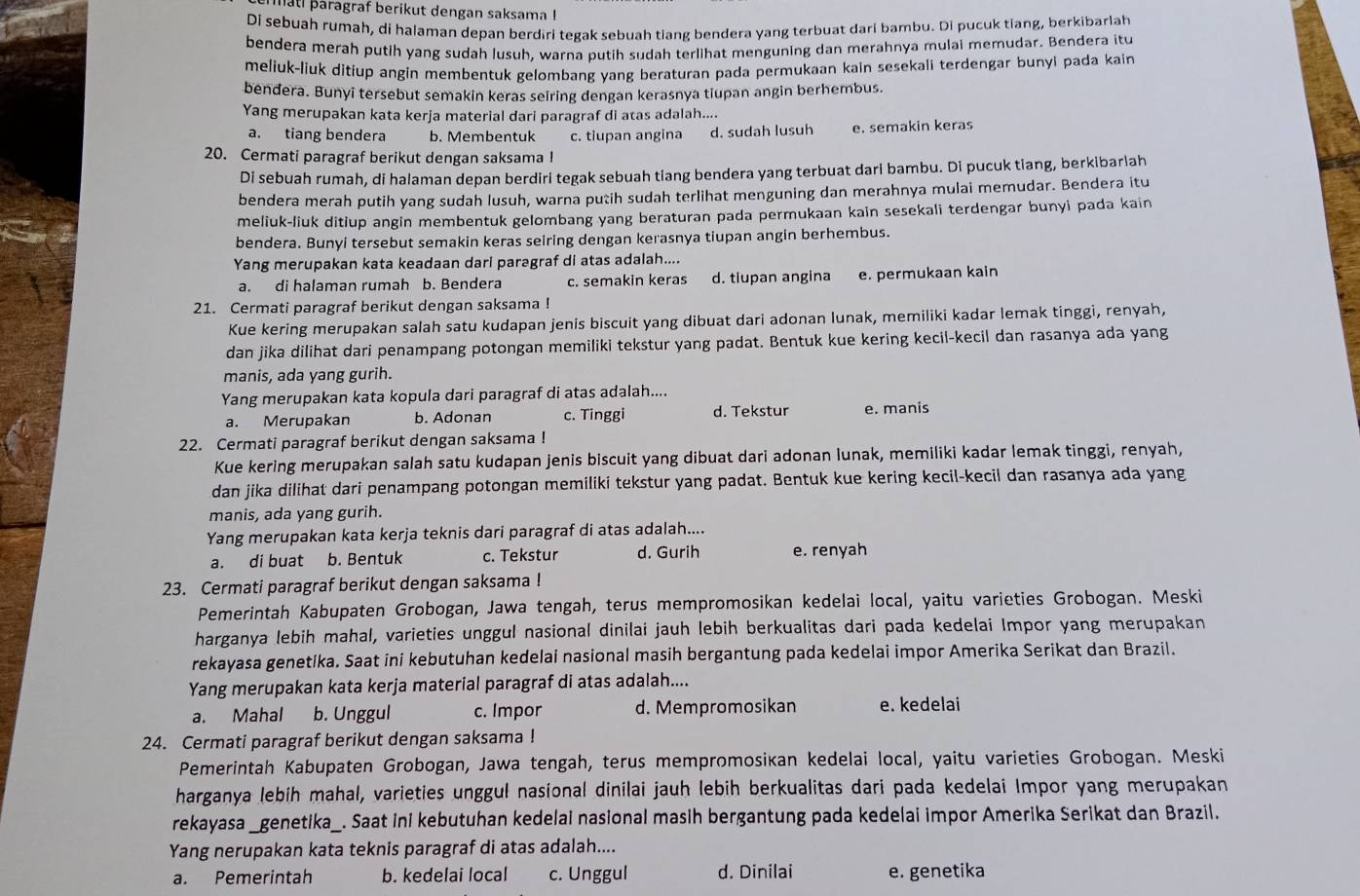 mati paragraf berikut dengan saksama !
Di sebuah rumah, di halaman depan berdiri tegak sebuah tiang bendera yang terbuat dari bambu. Di pucuk tiang, berkibarlah
bendera merah putih yang sudah lusuh, warna putih sudah terlihat menguning dan merahnya mulai memudar. Bendera itu
meliuk-liuk ditiup angin membentuk gelombang yang beraturan pada permukaan kain sesekali terdengar bunyi pada kain
bendera. Bunyi tersebut semakin keras seiring dengan kerasnya tiupan angin berhembus.
Yang merupakan kata kerja material dari paragraf di atas adalah....
a. tiang bendera b. Membentuk c. tiupan angina d. sudah lusuh e. semakin keras
20. Cermati paragraf berikut dengan saksama !
Di sebuah rumah, di halaman depan berdiri tegak sebuah tiang bendera yang terbuat dari bambu. Di pucuk tiang, berkibarlah
bendera merah putih yang sudah lusuh, warna putih sudah terlihat menguning dan merahnya mulai memudar. Bendera itu
meliuk-liuk ditiup angin membentuk gelombang yang beraturan pada permukaan kain sesekali terdengar bunyi pada kain
bendera. Bunyi tersebut semakin keras seiring dengan kerasnya tiupan angin berhembus.
Yang merupakan kata keadaan dari paragraf di atas adalah....
a. di halaman rumah b. Bendera c. semakin keras d. tiupan angina e. permukaan kain
21. Cermati paragraf berikut dengan saksama !
Kue kering merupakan salah satu kudapan jenis biscuit yang dibuat dari adonan lunak, memiliki kadar lemak tinggi, renyah,
dan jika dilihat dari penampang potongan memiliki tekstur yang padat. Bentuk kue kering kecil-kecil dan rasanya ada yang
manis, ada yang gurih.
Yang merupakan kata kopula dari paragraf di atas adalah....
a. Merupakan b. Adonan c. Tinggi d. Tekstur e. manis
22. Cermati paragraf berikut dengan saksama !
Kue kering merupakan salah satu kudapan jenis biscuit yang dibuat dari adonan lunak, memiliki kadar lemak tinggi, renyah,
dan jika dilihat dari penampang potongan memiliki tekstur yang padat. Bentuk kue kering kecil-kecil dan rasanya ada yang
manis, ada yang gurih.
Yang merupakan kata kerja teknis dari paragraf di atas adalah....
a. di buat b. Bentuk c. Tekstur d. Gurih e. renyah
23. Cermati paragraf berikut dengan saksama !
Pemerintah Kabupaten Grobogan, Jawa tengah, terus mempromosikan kedelai local, yaitu varieties Grobogan. Meski
harganya lebih mahal, varieties unggul nasional dinilai jauh lebih berkualitas dari pada kedelai Impor yang merupakan
rekayasa genetika. Saat ini kebutuhan kedelai nasional masih bergantung pada kedelai impor Amerika Serikat dan Brazil.
Yang merupakan kata kerja material paragraf di atas adalah....
a. Mahal b. Unggul c. Impor d. Mempromosikan e. kedelai
24. Cermati paragraf berikut dengan saksama !
Pemerintah Kabupaten Grobogan, Jawa tengah, terus mempromosikan kedelai local, yaitu varieties Grobogan. Meski
harganya lebih mahal, varieties unggul nasional dinilai jauh lebih berkualitas dari pada kedelai Impor yang merupakan
rekayasa _genetika_. Saat ini kebutuhan kedelai nasional masih bergantung pada kedelai impor Amerika Serikat dan Brazil.
Yang nerupakan kata teknis paragraf di atas adalah....
a. Pemerintah b. kedelai local c. Unggul d. Dinilai e. genetika