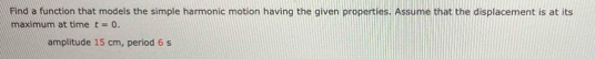 Find a function that models the simple harmonic motion having the given properties. Assume that the displacement is at its 
maximum at time t=0. 
amplitude 15 cm, period 6 s