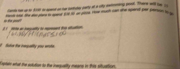 Gamils his up to $100 to spend on her birthday party at a city swimming pool. There will be 15
frands total, She also plans to spend $3850 on pizza. How much can she spend per person to go 
to the pooir 
2.1 Wrile an ineguality to represent this situation. 
Solve the inequality you wrote. 
Explain what the solution to the inequality means in this situation.