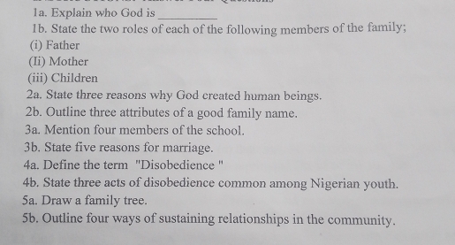 Explain who God is_ 
1b. State the two roles of each of the following members of the family; 
(i) Father 
(Ii) Mother 
(iii) Children 
2a. State three reasons why God created human beings. 
2b. Outline three attributes of a good family name. 
3a. Mention four members of the school. 
3b. State five reasons for marriage. 
4a. Define the term ''Disobedience " 
4b. State three acts of disobedience common among Nigerian youth. 
5a. Draw a family tree. 
5b. Outline four ways of sustaining relationships in the community.