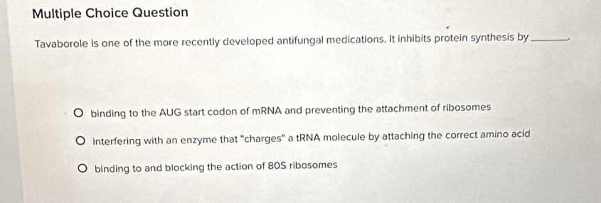 Question
Tavaborole is one of the more recently developed antifungal medications. It inhibits protein synthesis by_
binding to the AUG start codon of mRNA and preventing the attachment of ribosomes
interfering with an enzyme that "charges" a tRNA molecule by attaching the correct amino acid
binding to and blocking the action of 80S ribosomes