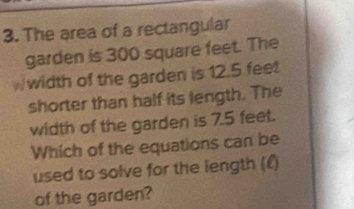 The area of a rectangular 
garden is 300 square feet. The 
Wwidth of the garden is 12.5 feet
shorter than half its length. The 
width of the garden is 7.5 feet. 
Which of the equations can be 
used to solve for the length (£) 
of the garden?