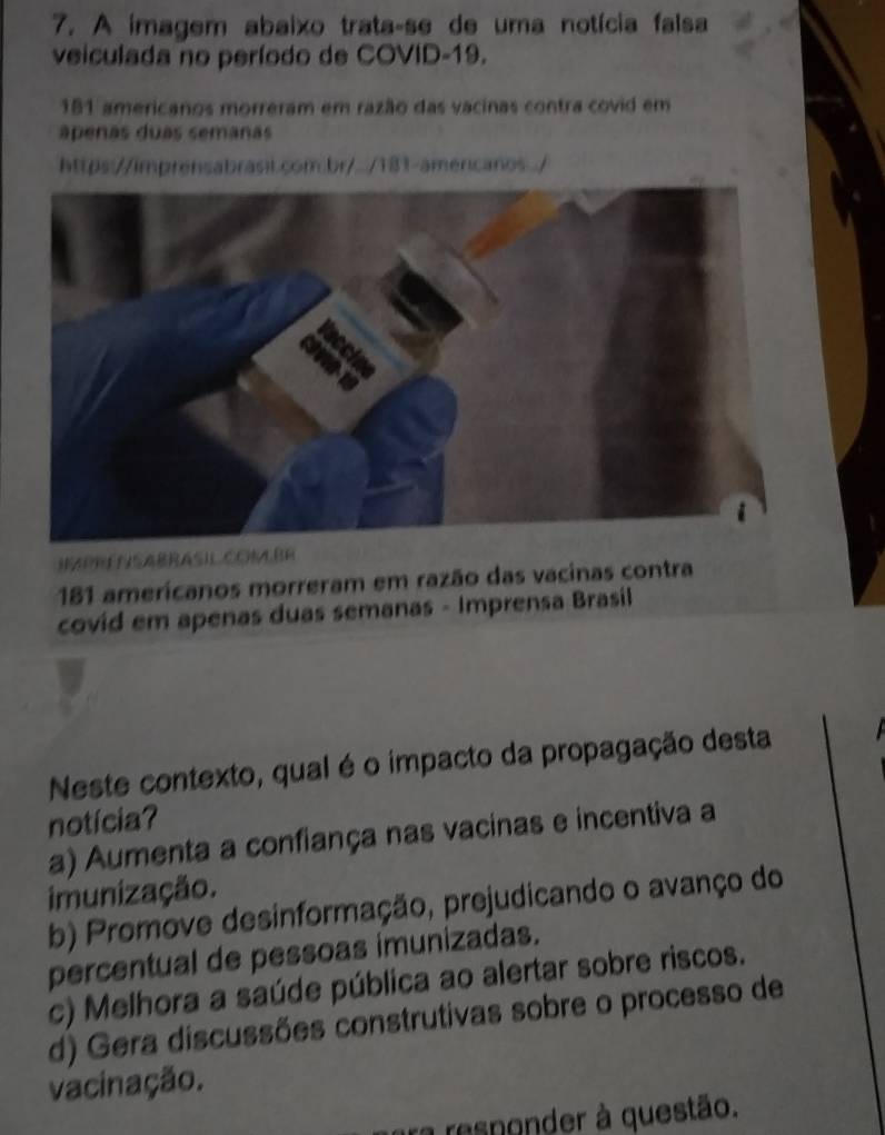 A imagem abaixo trata-se de uma notícia falsa
veiculada no período de COVID-19.
181 americanos morreram em razão das vacinas contra covid em
apenas duas semañas
https://imprensabrasil.com.br/../181-americanos ./
HAPRESABRASI COKLBE
181 amerícanos morreram em razão das vacinas contra
covid em apenas duas semanas - Imprensa Brasil
Neste contexto, qual é o impacto da propagação desta
notícia?
a) Aumenta a confiança nas vacinas e incentiva a
imunização.
b) Promove desinformação, prejudicando o avanço do
percentual de pessoas imunizadas.
c) Melhora a saúde pública ao alertar sobre riscos.
d) Gera discussões construtivas sobre o processo de
vacinação.
ra resnonder à questão.