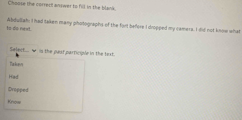 Choose the correct answer to fill in the blank.
Abdullah: I had taken many photographs of the fort before I dropped my camera. I did not know what
to do next.
Select... is the past participle in the text.
Taken
Had
Dropped
Know