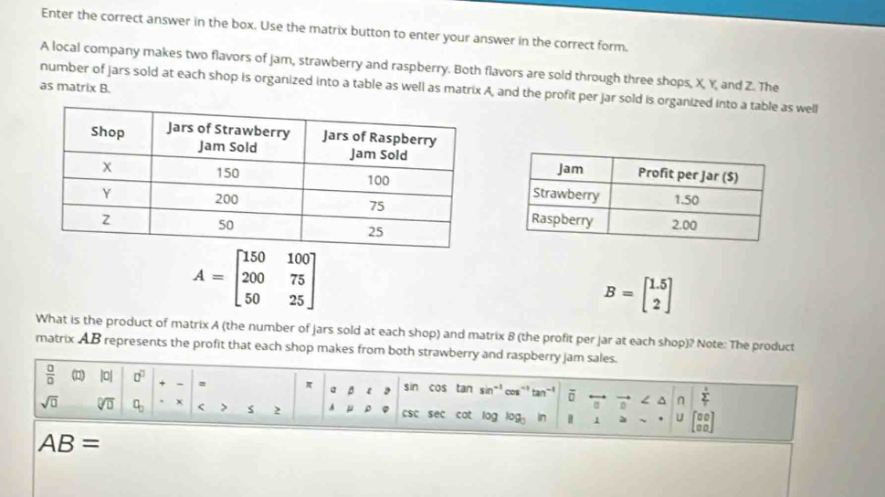 Enter the correct answer in the box. Use the matrix button to enter your answer in the correct form. 
A local company makes two flavors of jam, strawberry and raspberry. Both flavors are sold through three shops, X, Y, and Z. The 
as matrix B. 
number of jars sold at each shop is organized into a table as well as matrix A, and the profit per jar sold is organized into a table as well
A=beginbmatrix 150&100 200&75 50&25endbmatrix
B=beginbmatrix 1.5 2endbmatrix
What is the product of matrix A (the number of jars sold at each shop) and matrix 8 (the profit per jar at each shop)? Note: The product 
matrix AB represents the profit that each shop makes from both strawberry and raspberry jam sales. 
 □ /□   (□) |0| □^(□) = π a β ε 3 sin cos tan sin^(-1)cos^(-1)tan^(-1) overline D a^(n frac )^circ  
sqrt(□ ) sqrt[□](□ ) □ _□  x < > s 2 A μ csc sec cot log log _3 In 1 ψ U beginbmatrix □ □  □ □ endbmatrix
AB=