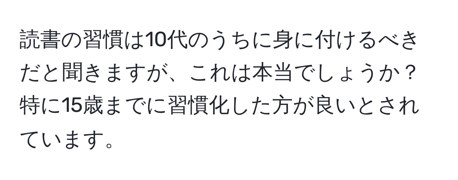 読書の習慣は10代のうちに身に付けるべきだと聞きますが、これは本当でしょうか？特に15歳までに習慣化した方が良いとされています。