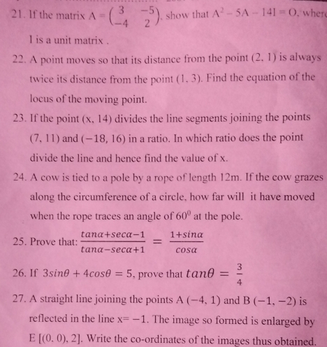 If the matrix A=beginpmatrix 3&-5 -4&2endpmatrix. show that A^2-5A-141=O. wher 
I is a unit matrix . 
22. A point moves so that its distance from the point (2,1) is always 
twice its distance from the point (1,3). Find the equation of the 
locus of the moving point. 
23. If the point (x,14) divides the line segments joining the points
(7,11) and (-18,16) in a ratio. In which ratio does the point 
divide the line and hence find the value of x. 
24. A cow is tied to a pole by a rope of length 12m. If the cow grazes 
along the circumference of a circle, how far will it have moved 
when the rope traces an angle of 60° at the pole. 
25. Prove that:  (tan alpha +sec alpha -1)/tan alpha -sec alpha +1 = (1+sin alpha )/cos alpha  
26. If 3sin θ +4cos θ =5 , prove that tan θ = 3/4 
27. A straight line joining the points A(-4,1) and B(-1,-2) is 
reflected in the line x=-1. The image so formed is enlarged by 
E [(0.0),2]. Write the co-ordinates of the images thus obtained.