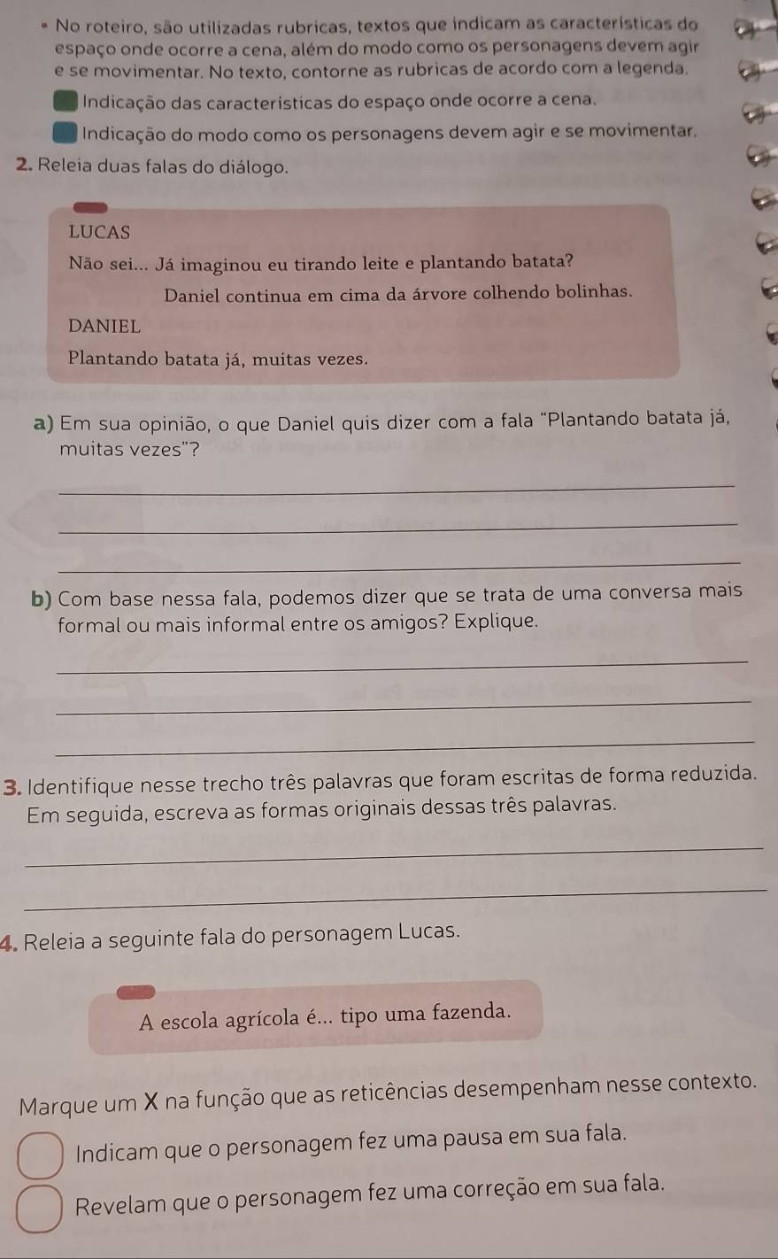 No roteiro, são utilizadas rubricas, textos que indicam as características do 
espaço onde ocorre a cena, além do modo como os personagens devem agir 
e se movimentar. No texto, contorne as rubricas de acordo com a legenda. 
Indicação das características do espaço onde ocorre a cena. 
Indicação do modo como os personagens devem agir e se movimentar. 
2. Releia duas falas do diálogo. 
LUCAS 
Não sei... Já imaginou eu tirando leite e plantando batata? 
Daniel continua em cima da árvore colhendo bolinhas. 
DANIEL 
Plantando batata já, muitas vezes. 
a) Em sua opinião, o que Daniel quis dizer com a fala "Plantando batata já, 
muitas vezes"? 
_ 
_ 
_ 
b) Com base nessa fala, podemos dizer que se trata de uma conversa mais 
formal ou mais informal entre os amigos? Explique. 
_ 
_ 
_ 
3. Identifique nesse trecho três palavras que foram escritas de forma reduzida. 
Em seguida, escreva as formas originais dessas três palavras. 
_ 
_ 
4. Releia a seguinte fala do personagem Lucas. 
A escola agrícola é... tipo uma fazenda. 
Marque um X na função que as reticências desempenham nesse contexto. 
Indicam que o personagem fez uma pausa em sua fala. 
Revelam que o personagem fez uma correção em sua fala.