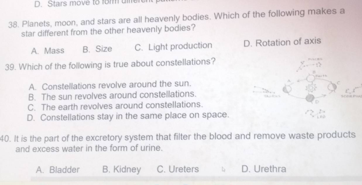 Stars move to form uifere
38. Planets, moon, and stars are all heavenly bodies. Which of the following makes a
star different from the other heavenly bodies?
A. Mass B. Size C. Light production D. Rotation of axis
39. Which of the following is true about constellations?
B
A. Constellations revolve around the sun.
C
B. The sun revolves around constellations.
SCORPIn
C. The earth revolves around constellations.
D. Constellations stay in the same place on space.
40. It is the part of the excretory system that filter the blood and remove waste products
and excess water in the form of urine.
A. Bladder B. Kidney C. Ureters L D. Urethra