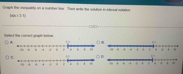 Graph the inequality on a number line. Then write the solution in interval notation.
 x|x≥ 3.1
Select the correct graph below. 
A. 
C.