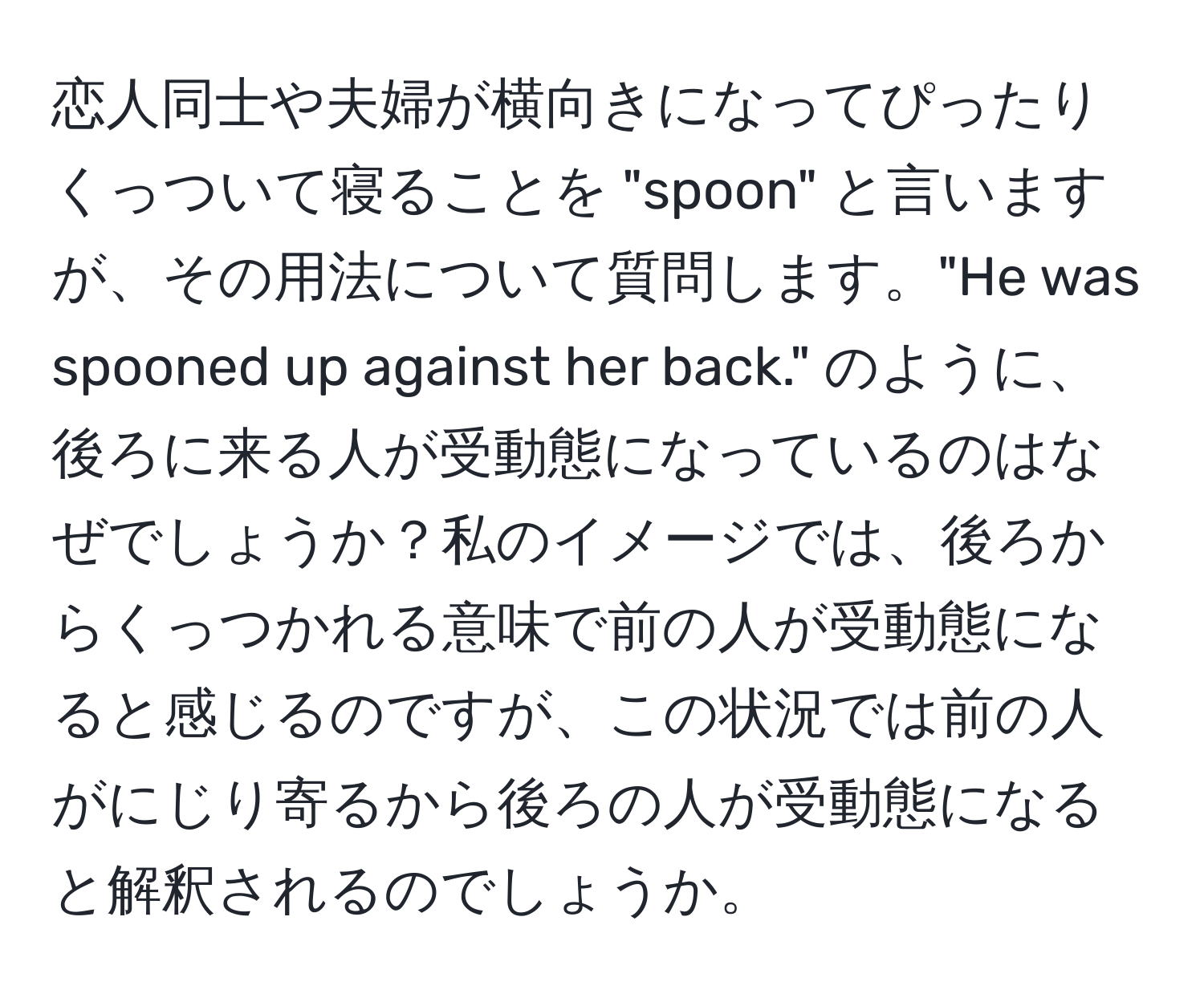 恋人同士や夫婦が横向きになってぴったりくっついて寝ることを "spoon" と言いますが、その用法について質問します。"He was spooned up against her back." のように、後ろに来る人が受動態になっているのはなぜでしょうか？私のイメージでは、後ろからくっつかれる意味で前の人が受動態になると感じるのですが、この状況では前の人がにじり寄るから後ろの人が受動態になると解釈されるのでしょうか。