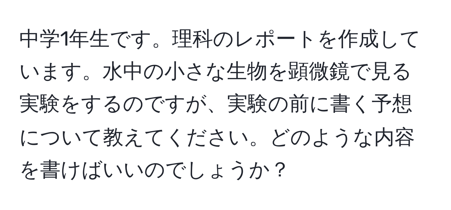中学1年生です。理科のレポートを作成しています。水中の小さな生物を顕微鏡で見る実験をするのですが、実験の前に書く予想について教えてください。どのような内容を書けばいいのでしょうか？
