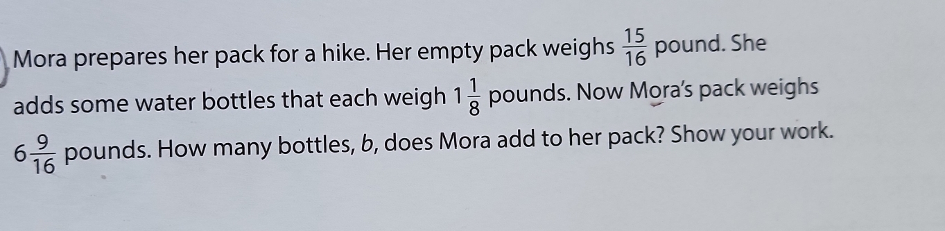 Mora prepares her pack for a hike. Her empty pack weighs  15/16  p ound. She 
adds some water bottles that each weigh 1 1/8  pounds. Now Mora's pack weighs
6 9/16 pounds s. How many bottles, b, does Mora add to her pack? Show your work.