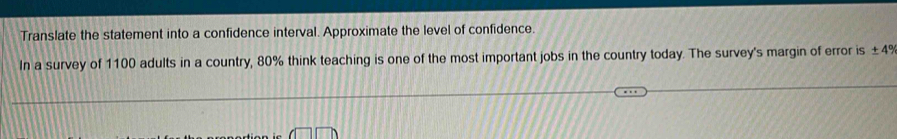 Translate the statement into a confidence interval. Approximate the level of confidence. 
In a survey of 1100 adults in a country, 80% think teaching is one of the most important jobs in the country today. The survey's margin of error is ± 4°