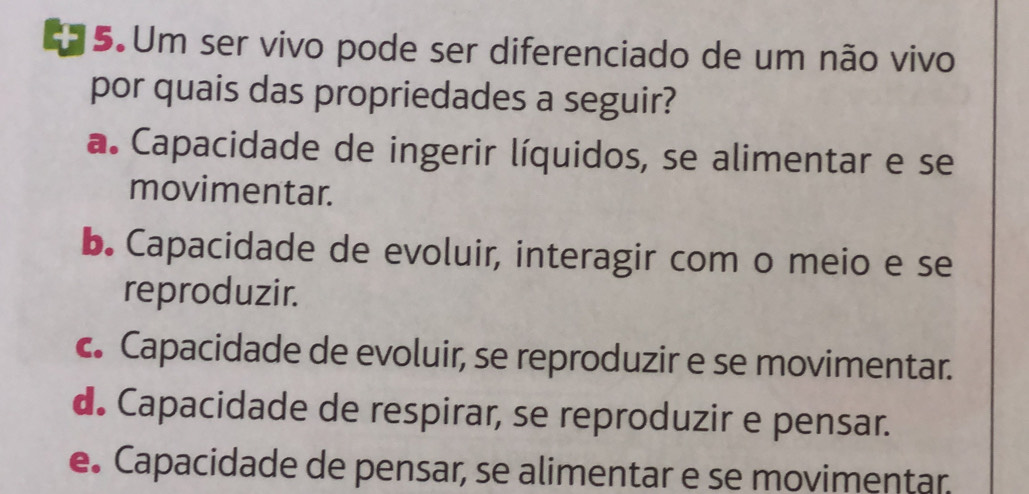 Um ser vivo pode ser diferenciado de um não vivo
por quais das propriedades a seguir?
a. Capacidade de ingerir líquidos, se alimentar e se
movimentar.
b. Capacidade de evoluir, interagir com o meio e se
reproduzir.
c. Capacidade de evoluir, se reproduzir e se movimentar.
d. Capacidade de respirar, se reproduzir e pensar.
e. Capacidade de pensar, se alimentar e se movimentar