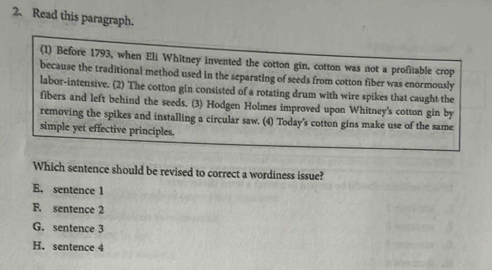 Read this paragraph.
(1) Before 1793, when Eli Whitney invented the cotton gin, cotton was not a profitable crop
because the traditional method used in the separating of seeds from cotton fiber was enormously
labor-intensive. (2) The cotton gin consisted of a rotating drum with wire spikes that caught the
fibers and left behind the seeds. (3) Hodgen Holmes improved upon Whitney's cotton gin by
removing the spikes and installing a circular saw. (4) Today's cotton gins make use of the same
simple yet effective principles.
Which sentence should be revised to correct a wordiness issue?
E. sentence 1
F. sentence 2
G. sentence 3
H. sentence 4