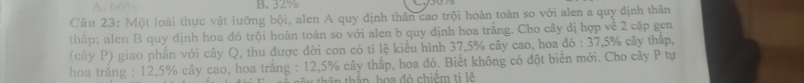 A. 66% B. 32%
Câu 23: Một loài thực vật lưỡng bội, alen A quy định thân cao trội hoàn toàn so với alen a quy định thân
thấp; alen B quy định hoa đỏ trội hoàn toàn so với alen b quy định hoa trăng. Cho cây dị hợp về 2 cặp gen
(cây P) giao phấn với cây Q, thu được đời con có tỉ lệ kiều hình 37, 5% cây cao, hoa đỏ : 37, 5% cây thấp,
hoa trắng : 12,5% cây cao, hoa trăng : 12,5% cây thấp, hoa đỏ. Biết không có đột biển mới. Cho cây P tự
* thên thầp, họa đỏ chiếm ti lệ