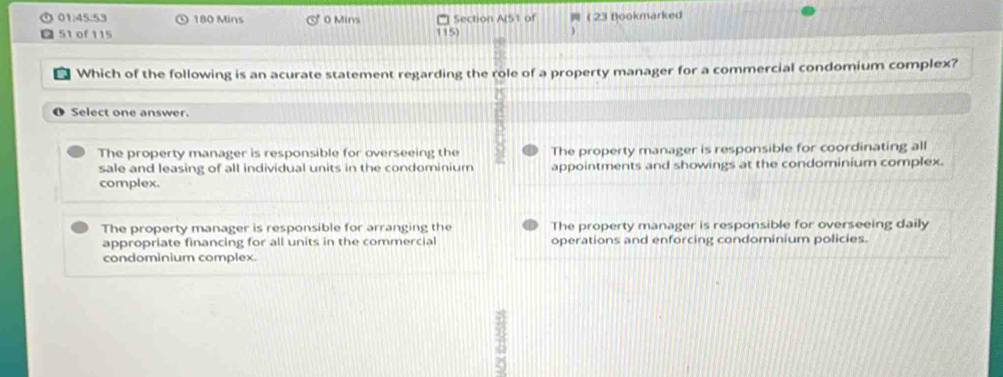 01:45:53 180 Mins 0 Mins Section A(51 of 23 Bookmarked
51 of 115
115) )
* Which of the following is an acurate statement regarding the role of a property manager for a commercial condomium complex?
O Select one answer.
The property manager is responsible for overseeing the The property manager is responsible for coordinating all
sale and leasing of all individual units in the condominium appointments and showings at the condominium complex.
complex.
The property manager is responsible for arranging the The property manager is responsible for overseeing daily
appropriate financing for all units in the commercial operations and enforcing condominium policies.
condominium complex.