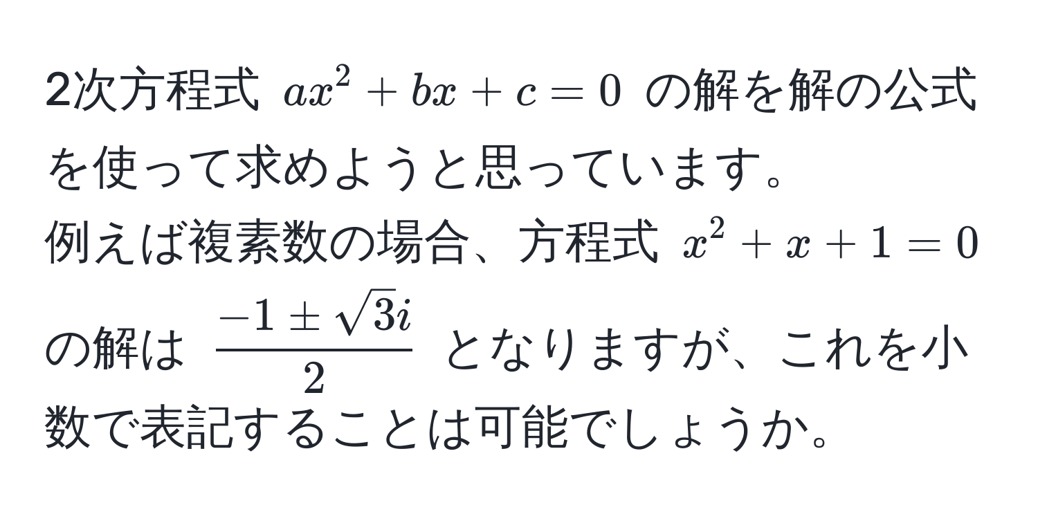 2次方程式 ( ax^(2 + bx + c = 0 ) の解を解の公式を使って求めようと思っています。
例えば複素数の場合、方程式 ( x^2 + x + 1 = 0 ) の解は (frac-1 ± sqrt(3)i)2) となりますが、これを小数で表記することは可能でしょうか。