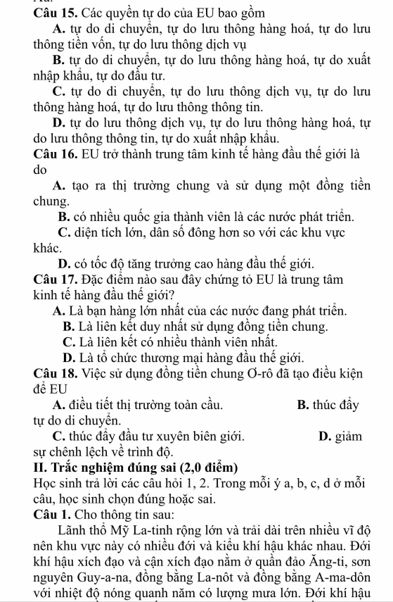 Các quyền tự do của EU bao gồm
A. tự do di chuyên, tự do lưu thông hàng hoá, tự do lưu
thông tiền vốn, tự do lưu thông dịch vụ
B. tự do di chuyển, tự do lưu thông hàng hoá, tự do xuất
nhập khẩu, tự do đầu tư.
C. tự do di chuyền, tự do lưu thông dịch vụ, tự do lưu
thông hàng hoá, tự do lưu thông thông tin.
D. tự do lưu thông dịch vụ, tự do lưu thông hàng hoá, tự
do lưu thông thông tin, tự do xuất nhập khẩu.
Câu 16. EU trở thành trung tâm kinh tế hàng đầu thế giới là
do
A. tạo ra thị trường chung và sử dụng một đồng tiền
chung.
B. có nhiều quốc gia thành viên là các nước phát triển.
C. diện tích lớn, dân số đông hơn so với các khu vực
khác.
D. có tốc độ tăng trưởng cao hàng đầu thế giới.
Câu 17. Đặc điểm nào sau đây chứng tỏ EU là trung tâm
kinh tế hàng đầu thế giới?
A. Là bạn hàng lớn nhất của các nước đang phát triển.
B. Là liên kết duy nhất sử dụng đồng tiền chung.
C. Là liên kết có nhiều thành viên nhất.
D. Là tổ chức thương mại hàng đầu thế giới.
Câu 18. Việc sử dụng đồng tiền chung Ơ-rô đã tạo điều kiện
đề EU
A. điều tiết thị trường toàn cầu. B. thúc đầy
tự do di chuyển.
C. thúc đẩy đầu tư xuyên biên giới. D. giảm
sự chênh lệch về trình độ.
II. Trắc nghiệm đúng sai (2,0 điểm)
Học sinh trả lời các câu hỏi 1, 2. Trong mỗi ý a, b, c, d ở mỗi
câu, học sinh chọn đúng hoặc sai.
Câu 1. Cho thông tin sau:
Lãnh thổ Mỹ La-tinh rộng lớn và trải dài trên nhiều vĩ độ
nên khu vực này có nhiều đới và kiều khí hậu khác nhau. Đới
khí hậu xích đạo và cận xích đạo nằm ở quần đảo Ăng-ti, sơn
nguyên Guy-a-na, đồng bằng La-nôt và đồng bằng A-ma-dôn
với nhiệt độ nóng quanh năm có lượng mưa lớn. Đới khí hậu