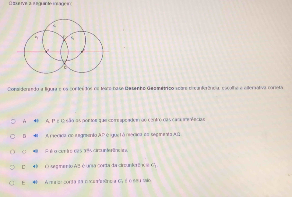 Observe a seguinte imagem:
c_1
c_2 P C
A
a
Considerando a figura e os conteúdos do texto-base Desenho Geométrico sobre circunferência, escolha a alternativa correta.
A A, P e Q são os pontos que correspondem ao centro das circunferências.
B A medida do segmento AP é igual à medida do segmento AQ.
C P é o centro das três circunferências.
D O segmento AB é uma corda da circunferência C_2.
E A maior corda da circunferência C_1 é o seu raio.