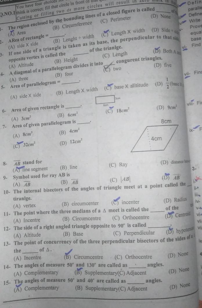 You have four choices 
Q.NO.1 think is correct; fill that circle in front of Il Cutting or filling two or more circles will result in 2el_
Defin
ofs
(D) None a
- The region enclosed by the bounding lines of a closed figure is called
paralle
Define
V 3 Write
(A) Area (B) Circumference (C) Perimeter
Prove
2- ARea of rectangle =_
(A) side X side (B) Lenght + width (C)  Length X width (D) Side +si equa
3- If one side of a triangle is taken as its base, the perpendicular to that si base
opposite vertex is called the of the trianlge.
v1 Find
(A) Altitude (B) Height (C) Lèngth
(D) Both A a
(D) five
4- A diagonal of a parallelogram divides it into _congurent triangles.
vii- Fino
(A) three (B) four (C) two
5- Area of parallelogram = _.
(A) side X side (B) Length X width (C) base X alltitude . (D)  1/2  (basc X
3cm
viii- Fil
6- Area of given rectangle is _. 6cm
(A) 3cm^2 (B) 6cm^2 (C) 18cm^2 (D) 9cm^2
7- Area of given parallelogram is_ .
(A) 8cm^2 (B) 4cm^2
ix-"
(C) 32cm^2 (D) 12cm^2
8- overline AB stand for
(A) line segment (B) line (C) Ray (D) distance beer
3-
9- Symbol used for ray AB is (D) overline AB
(A) overline AB (B) overleftrightarrow AB (C) beginvmatrix ABendvmatrix
i
10- The internal bisectors of the angles of triangle meet at a point called the
tiranlge. ⅲ
(A) vertex (B) circumcenter (C) incenter (D) Radius iv-
11- The point where the three medians of a Δ meet is called the _of the V-0
(A) Incentre (B) Circumcentre (C) Orthocentre (D) Centroid Vj-
12- The side of a right angled triangle opposite to 90° is called _. Vjj vii
(A) Altitude (B) Base (C) Perpendicular (D) hypotenust
13- The point of concurrency of the three perpendicular bisectors of the sides of 
ix
the_ of △ .
(A) Incentre (B) Circumcentre (C) Orthocentre (D) None
14- The angles of measure 50° and 130° are called as_ angles.
(A) Complementary (B) Supplementary(C) Adjacent (D) None
15- The angles of measure 50° and 40° are called as _angles.
(A) Complementary (B) Supplementary(C) Adjacent (D) None