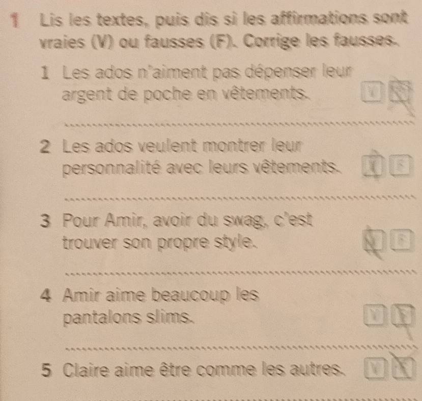 Lis les textes, puis dis si les affirmations sont 
vraies (V) ou fausses (F). Corrige les fausses. 
1 Les ados n'aiment pas dépenser leur 
argent de poche en vêtements. 

2 Les ados veulent montrer leur 
personnalité avec leurs vêtements. 
3 Pour Amir, avoir du swag, c'est 
trouver son propre style. 
4 Amir aime beaucoup les 
pantalons slims. 
5 Claire aime être comme les autres.