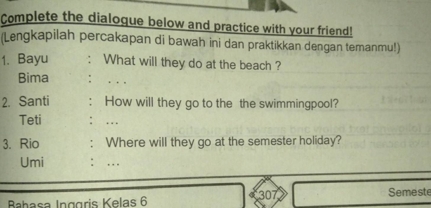 Complete the dialoque below and practice with your friend! 
(Lengkapilah percakapan di bawah ini dan praktikkan dengan temanmu!) 
1. Bayu 
: What will they do at the beach ? 
Bima : . . . 
2. Santi : How will they go to the the swimmingpool? 
Teti : … 
3. Rio : Where will they go at the semester holiday? 
Umi ： ... 
Bahasa Inggris Kelas 6
307 Semeste