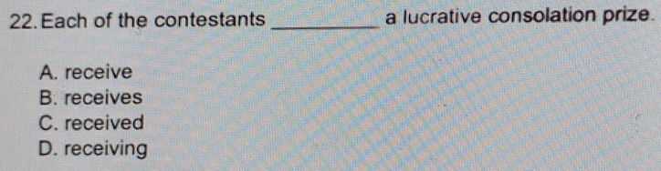 Each of the contestants _a lucrative consolation prize.
A. receive
B. receives
C. received
D. receiving