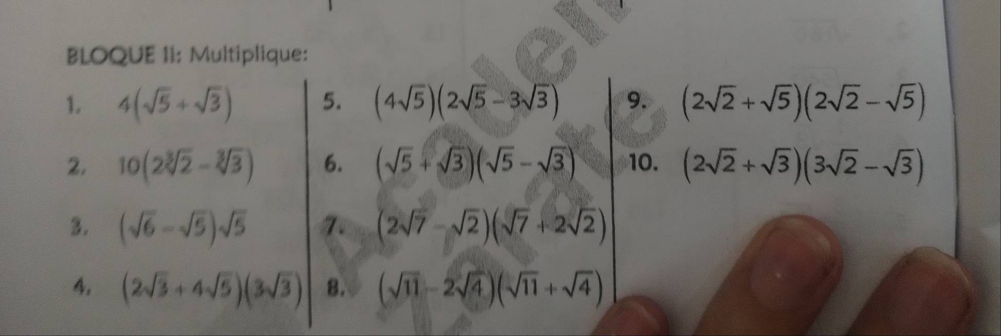 BLOQUE II: Multiplique: 
5. 
1. 4(sqrt(5)+sqrt(3)) (4sqrt(5))(2sqrt(5)-3sqrt(3)) 9. (2sqrt(2)+sqrt(5))(2sqrt(2)-sqrt(5))
6. 
2. 10(2sqrt[3](2)-sqrt[3](3)) (sqrt(5)+sqrt(3))(sqrt(5)-sqrt(3)) 10. (2sqrt(2)+sqrt(3))(3sqrt(2)-sqrt(3))
3. (sqrt(6)-sqrt(5))sqrt(5) (2sqrt(7)-sqrt(2))(sqrt(7)+2sqrt(2))
4. (2sqrt(3)+4sqrt(5))(3sqrt(3)) 8. (sqrt(11)-2sqrt(4))(sqrt(11)+sqrt(4))