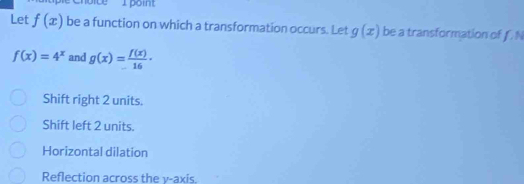 Let f(x) be a function on which a transformation occurs. Let g(x) be a transformation of f. N
f(x)=4^x and g(x)= f(x)/16 ·
Shift right 2 units.
Shift left 2 units.
Horizontal dilation
Reflection across the y-axis.