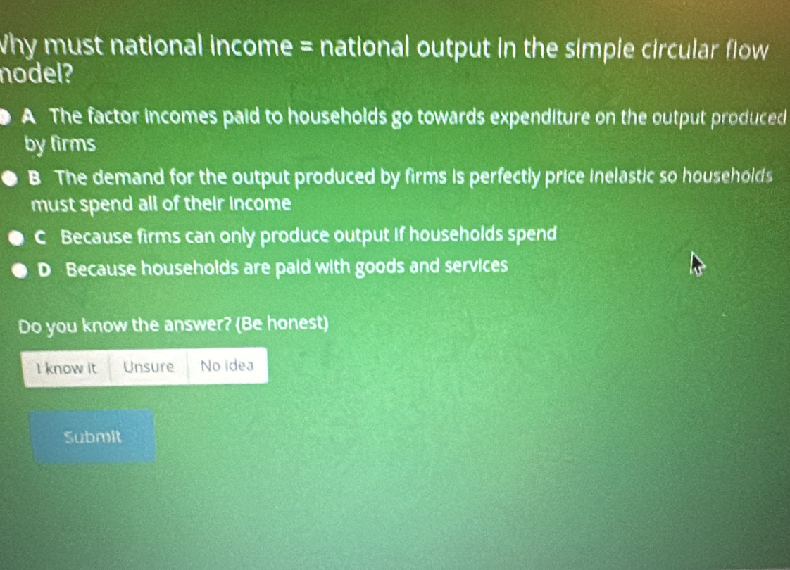 Why must national income = national output in the simple circular flow 
nodel?
A The factor incomes paid to households go towards expenditure on the output produced
by firms
B The demand for the output produced by firms is perfectly price inelastic so households
must spend all of their Income
C Because firms can only produce output if households spend
D Because households are paid with goods and services
Do you know the answer? (Be honest)
I know it Unsure No idea
Submit