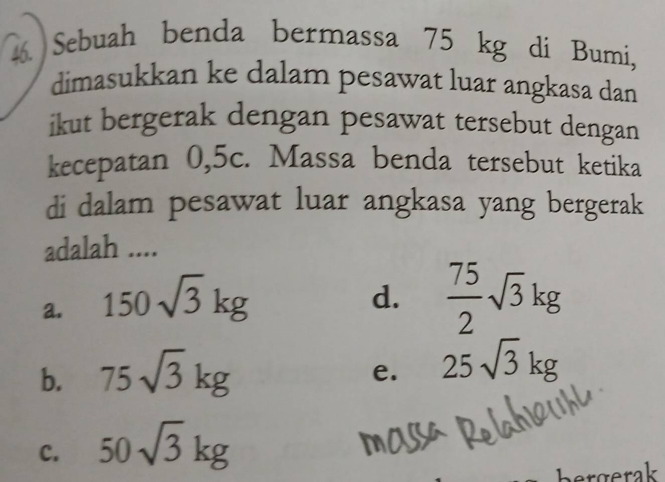 Sebuah benda bermassa 75 kg di Bumi,
dimasukkan ke dalam pesawat luar angkasa dan
ikut bergerak dengan pesawat tersebut dengan 
kecepatan 0,5c. Massa benda tersebut ketika
di dalam pesawat luar angkasa yang bergerak
adalah ....
a. 150sqrt(3)kg
d.  75/2 sqrt(3)kg
b. 75sqrt(3)kg
e. 25sqrt(3)kg
c. 50sqrt(3)kg