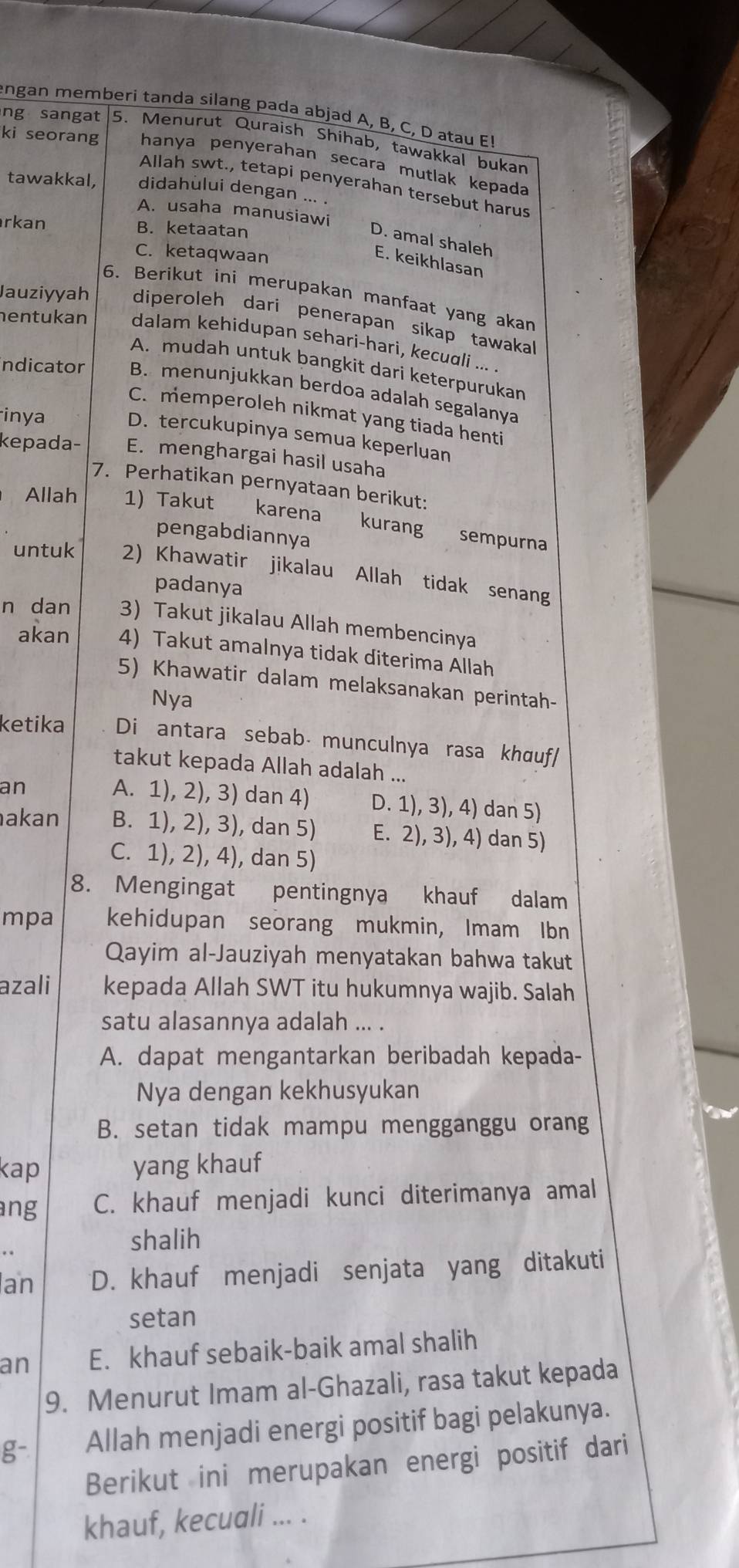 engan memberi tanda silang pada abjad A, B, C, D atau E!
ng sangat 5. Menurut Quraish Shihab, tawakkal bukan
ki seorang hanya penyerahan secara mutlak kepada
Allah swt., tetapi penyerahan tersebut harus
tawakkal, didahului dengan ... .
A. usaha manusiawi
rkan B. ketaatan
D. amal shaleh
C. ketaqwaan
E. keikhlasan
6. Berikut ini merupakan manfaat yang akan
Jauziyyah diperoleh dari penerapan sikap tawaka
hentukan dalam kehidupan sehari-hari, kecudli ... .
A. mudah untuk bangkit dari keterpurukan
ndicator B. menunjukkan berdoa adalah segalanya
inya
C. memperoleh nikmat yang tiada henti
D. tercukupinya semua keperluan
kepada- E. menghargai hasil usaha
7. Perhatikan pernyataan berikut:
Allah 1) Takut karena
pengabdiannya
kurang sempurna
untuk 2) Khawatir jikalau Allah tidak senang
padanya
n dan 3) Takut jikalau Allah membencinya
akan 4) Takut amalnya tidak diterima Allah
5) Khawatir dalam melaksanakan perintah-
Nya
ketika Di antara sebabá munculnya rasa khɑuf/
takut kepada Allah adalah ...
A. 1), 2), 3) dan 4)
an D. 1), 3), 4) dan 5)
akan B. 1), 2), 3), dan 5) E. 2), 3), 4) dan 5)
C. 1), 2), 4), dan 5)
8. Mengingat pentingnya khauf dalam
mpa kehidupan seorang mukmin, Imam Ibn
Qayim al-Jauziyah menyatakan bahwa takut
azali kepada Allah SWT itu hukumnya wajib. Salah
satu alasannya adalah ... .
A. dapat mengantarkan beribadah kepada-
Nya dengan kekhusyukan
B. setan tidak mampu mengganggu orang
kap yang khauf
ang C. khauf menjadi kunci diterimanya amal
shalih
an D. khauf menjadi senjata yang ditakuti
setan
an E. khauf sebaik-baik amal shalih
9. Menurut Imam al-Ghazali, rasa takut kepada
g- Allah menjadi energi positif bagi pelakunya.
Berikut ini merupakan energi positif dari
khauf, kecuali ... .