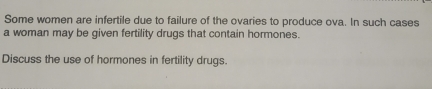 Some women are infertile due to failure of the ovaries to produce ova. In such cases 
a woman may be given fertility drugs that contain hormones. 
Discuss the use of hormones in fertility drugs.