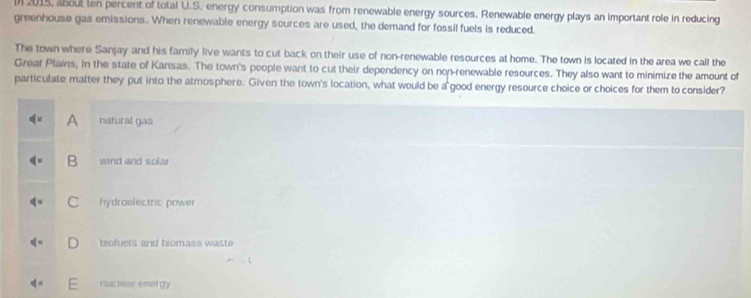 2015, about ten percent of total U.S. energy consumption was from renewable energy sources. Renewable energy plays an important role in reducing
greenhouse gas emissions. When renewable energy sources are used, the demand for fossil fuels is reduced.
The town where Sanjay and his family live wants to cut back on their use of non-renewable resources at home. The town is located in the area we call the
Great Plains, in the state of Kansas. The town's people want to cut their dependency on non-renewable resources. They also want to minimize the amount of
particulate matter they put into the atmosphere. Given the town's location, what would be a good energy resource choice or choices for them to consider?
A natural gas
B wind and solar
C hydroelectric power
biofuels and biomass waste
nuclear enetgy