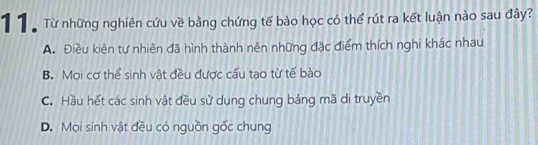 ừ Từ những nghiên cứu về bằng chứng tế bào học có thể rút ra kết luận nào sau đây?
A. Điều kiên tự nhiên đã hình thành nên những đặc điểm thích nghi khác nhau
B. Mọi cơ thể sinh vật đều được cấu tạo từ tế bào
C. Hầu hết các sinh vật đều sử dụng chung bảng mã di truyền
D. Mọi sinh vật đều có nguồn gốc chung