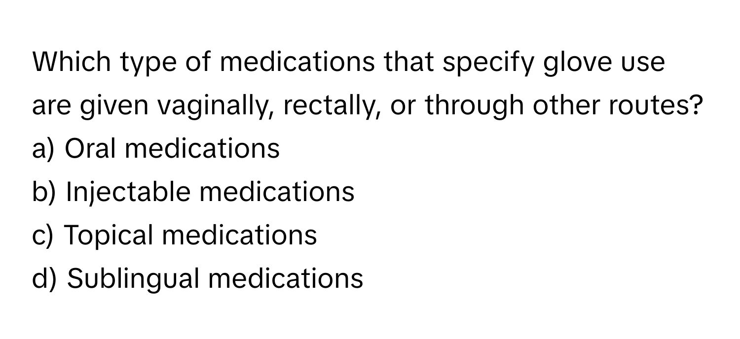 Which type of medications that specify glove use are given vaginally, rectally, or through other routes? 

a) Oral medications 
b) Injectable medications 
c) Topical medications 
d) Sublingual medications