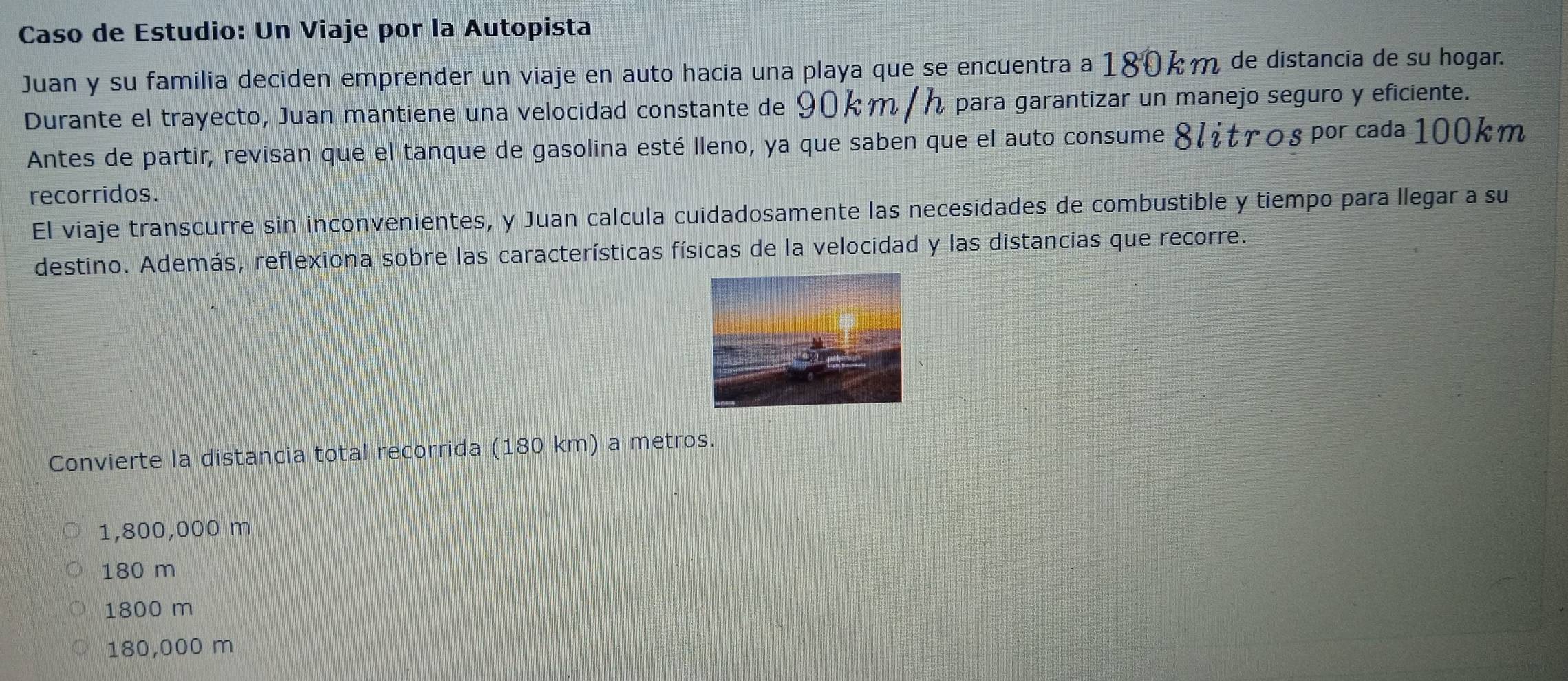 Caso de Estudio: Un Viaje por la Autopista
Juan y su familia deciden emprender un viaje en auto hacia una playa que se encuentra a 180km de distancia de su hogar.
Durante el trayecto, Juan mantiene una velocidad constante de 90km / h para garantizar un manejo seguro y eficiente.
Antes de partir, revisan que el tanque de gasolina esté lleno, ya que saben que el auto consume 8८¿tγοspor cada 100km
recorridos.
El viaje transcurre sin inconvenientes, y Juan calcula cuidadosamente las necesidades de combustible y tiempo para llegar a su
destino. Además, reflexiona sobre las características físicas de la velocidad y las distancias que recorre.
Convierte la distancia total recorrida (180 km) a metros.
1,800,000 m
180 m
1800 m
180,000 m