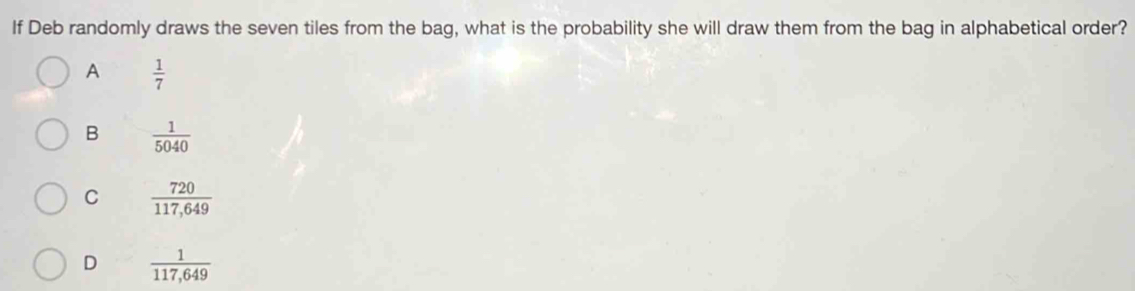 If Deb randomly draws the seven tiles from the bag, what is the probability she will draw them from the bag in alphabetical order?
A  1/7 
B  1/5040 
C  720/117,649 
D  1/117,649 