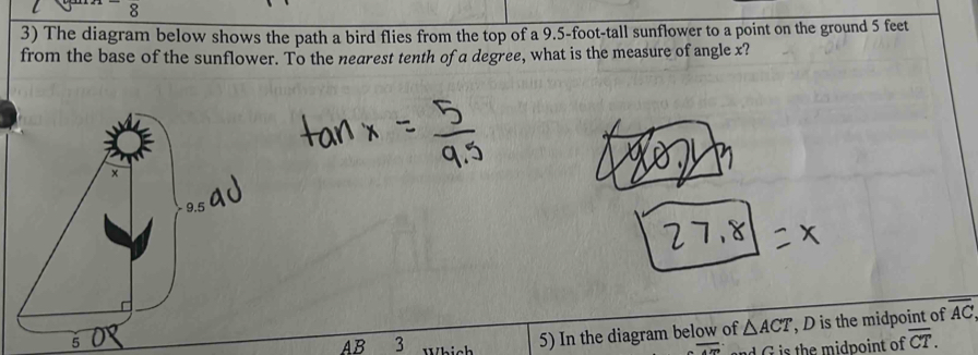 8 
3) The diagram below shows the path a bird flies from the top of a 9.5-foot -tall sunflower to a point on the ground 5 feet
from the base of the sunflower. To the nearest tenth of a degree, what is the measure of angle x?
5
AB 3 Which 5) In the diagram below of △ ACT , D is the midpoint of overline AC
overline . G is the midpoint of overline CT.