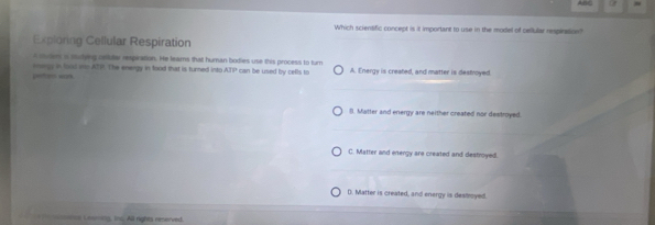 of
Which scientific concept is it important to use in the model of cellular respiration?
Exploring Cellular Respiration
A cuder a stslyeg oeule respration. He leams that human bodies use this process to turn
— “ nnings in lod ms ATP. The energy in food that is turned into AIP can be used by cells to A. Energy is created, and matter is destroyed.
8. Matter and energy are neither created nor destroyed.
C. Matter and energy are created and destroyed.
D. Matter is created, and energy is desmoyed.
non Ieamats, ts. All rights renerved.