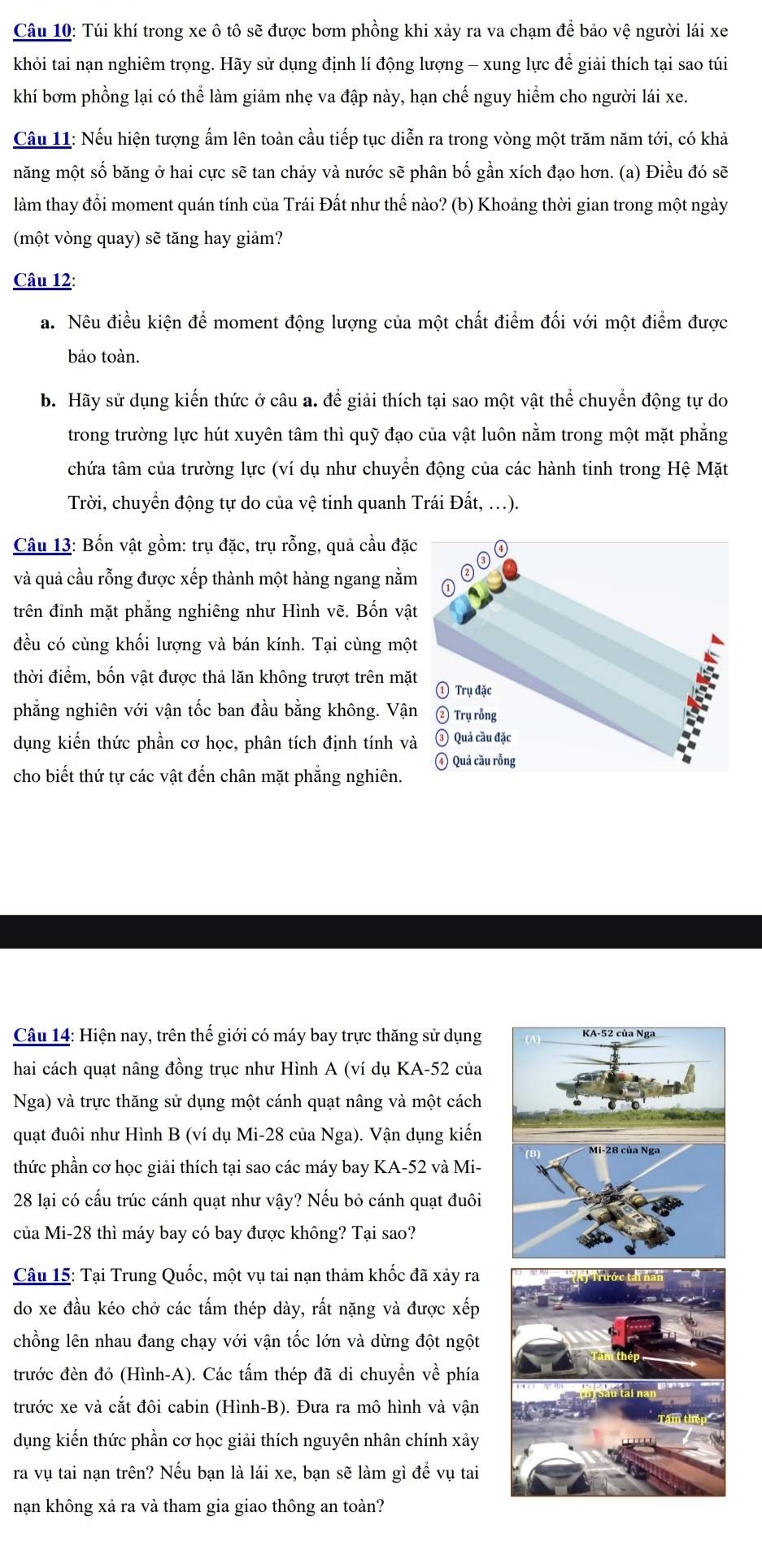 Túi khí trong xe ô tô sẽ được bơm phồng khi xảy ra va chạm để bảo vệ người lái xe
khỏi tai nạn nghiêm trọng. Hãy sử dụng định lí động lượng - xung lực để giải thích tại sao túi
khí bơm phồng lại có thể làm giảm nhẹ va đập này, hạn chế nguy hiểm cho người lái xe.
Câu 11: Nếu hiện tượng ấm lên toàn cầu tiếp tục diễn ra trong vòng một trăm năm tới, có khả
măng một số băng ở hai cực sẽ tan chảy và nước sẽ phân bố gần xích đạo hơn. (a) Điều đó sẽ
làm thay đổi moment quán tính của Trái Đất như thế nào? (b) Khoảng thời gian trong một ngày
(một vòng quay) sẽ tăng hay giảm?
Câu 12:
a. Nêu điều kiện để moment động lượng của một chất điểm đối với một điểm được
bảo toàn.
b. Hãy sử dụng kiến thức ở câu a. để giải thích tại sao một vật thể chuyển động tự do
trong trường lực hút xuyên tâm thì quỹ đạo của vật luôn nằm trong một mặt phẳng
chứa tâm của trường lực (ví dụ như chuyển động của các hành tinh trong Hệ Mặt
Trời, chuyển động tự do của vệ tinh quanh Trái Đất, .).
Câu 13: Bốn vật gồm: trụ đặc, trụ rỗng, quả cầu đặ
và quả cầu rỗng được xếp thành một hàng ngang nằm
trên đỉnh mặt phẳng nghiêng như Hình vẽ. Bốn vậ
đều có cùng khối lượng và bán kính. Tại cùng mộ
thời điểm, bốn vật được thả lăn không trượt trên mặ
phẳng nghiên với vận tốc ban đầu bằng không. Vậ
dụng kiến thức phần cơ học, phân tích định tính v
cho biết thứ tự các vật đến chân mặt phẳng nghiên. 
Câu 14: Hiện nay, trên thế giới có máy bay trực thăng sử dụng 
hai cách quạt nâng đồng trục như Hình A (ví dụ KA-52 của
Nga) và trực thăng sử dụng một cánh quạt nâng và một cách
quạt đuôi như Hình B (ví dụ Mi-28 của Nga). Vận dụng kiến
thức phần cơ học giải thích tại sao các máy bay KA-52 và Mi-
28 lại có cấu trúc cánh quạt như vậy? Nếu bỏ cánh quạt đuôi
của Mi-28 thì máy bay có bay được không? Tại sao?
Câu 15: Tại Trung Quốc, một vụ tai nạn thảm khốc đã xảy ra
do xe đầu kéo chở các tấm thép dày, rất nặng và được xếp
chồng lên nhau đang chạy với vận tốc lớn và dừng đột ngột
trước đèn đỏ (Hình-A). Các tấm thép đã di chuyền về phía
trước xe và cắt đôi cabin (Hình-B). Đưa ra mô hình và vận
dụng kiến thức phần cơ học giải thích nguyên nhân chính xảy
ra vụ tai nạn trên? Nếu bạn là lái xe, bạn sẽ làm gì để vụ tai
nạn không xả ra và tham gia giao thông an toàn?