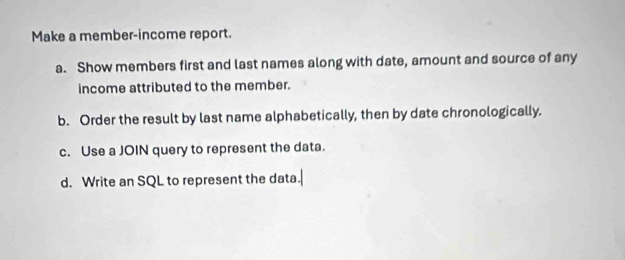 Make a member-income report. 
a. Show members first and last names along with date, amount and source of any 
income attributed to the member. 
b. Order the result by last name alphabetically, then by date chronologically. 
c. Use a JOIN query to represent the data. 
d. Write an SQL to represent the data.