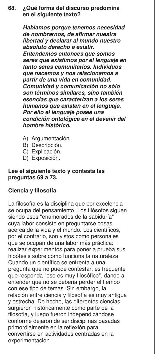 ¿Qué forma del discurso predomina
en el siguiente texto?
Hablamos porque tenemos necesidad
de nombrarnos, de afirmar nuestra
libertad y declarar al mundo nuestro
absoluto derecho a existir.
Entendemos entonces que somos
seres que existimos por el lenguaje en
tanto seres comunitarios. Individuos
que nacemos y nos relacionamos a
partir de una vida en comunidad.
Comunidad y comunicación no sólo
son términos similares, sino también
esencias que caracterizan a los seres
humanos que existen en el lenguaje.
Por ello el lenguaje posee una
condición ontológica en el devenir del
hombre histórico.
A) Argumentación.
B) Descripción.
C) Explicación.
D) Exposición.
Lee el siguiente texto y contesta las
preguntas 69 a 73.
Ciencia y filosofía
La filosofía es la disciplina que por excelencia
se ocupa del pensamiento. Los filósofos siguen
siendo esos "enamorados de la sabiduría"
cuya labor consiste en preguntarse cosas
acerca de la vida y el mundo. Los científicos,
por el contrario, son vistos como personajes
que se ocupan de una labor más práctica:
realizar experimentos para poner a prueba sus
hipótesis sobre cómo funciona la naturaleza.
Cuando un científico se enfrenta a una
pregunta que no puede contestar, es frecuente
que responda "eso es muy filosófico", dando a
entender que no se debería perder el tiempo
con ese tipo de temas. Sin embargo, la
relación entre ciencia y filosofía es muy antigua
y estrecha. De hecho, las diferentes ciencias
surgieron históricamente como parte de la
filosofía, y luego fueron independizándose
conforme dejaron de ser disciplinas basadas
primordialmente en la reflexión para
convertirse en actividades centradas en la
experimentación.