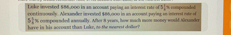 Luke invested $86,000 in an account paying an interest rate of 5 1/8 % compounded 
continuously. Alexander invested $86,000 in an account paying an interest rate of
5 5/8 % compounded annually. After 8 years, how much more money would Alexander 
have in his account than Luke, to the nearest dollar?