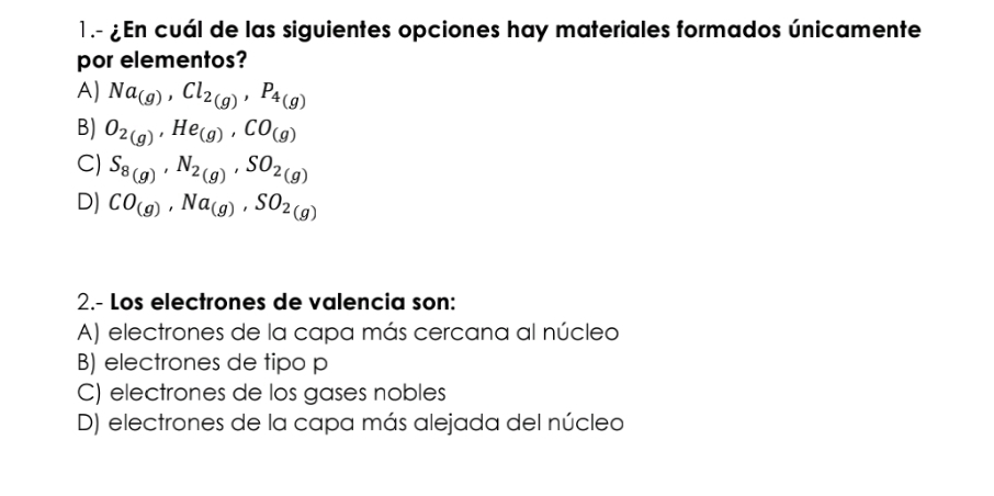 1.- ¿ En cuál de las siguientes opciones hay materiales formados únicamente
por elementos?
A) Na_(g), Cl_2(g), P_4(g)
B) O_2(g), He_(g), CO_(g)
C) S_8(g), N_2(g), SO_2(g)
D) CO_(g), Na_(g), SO_2(g)
2.- Los electrones de valencia son:
A) electrones de la capa más cercana al núcleo
B) electrones de tipo p
C) electrones de los gases nobles
D) electrones de la capa más alejada del núcleo